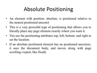 Absolute Positioning
• An element with position: absolute; is positioned relative to
the nearest positioned ancestor
• This is a very powerful type of positioning that allows you to
literally place any page element exactly where you want it.
• You use the positioning attributes top, left, bottom. and right to
set the location.
• If an absolute positioned element has no positioned ancestors,
it uses the document body, and moves along with page
scrolling.vwport, like fixed).
 