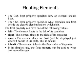 Floating Elements
• The CSS float property specifies how an element should
float.
• The CSS clear property specifies what elements can float
beside the cleared element and on which side.
The float property can have one of the following values:
• left - The element floats to the left of its container
• right- The element floats to the right of its container
• none - The element does not float (will be displayed just
where it occurs in the text). This is default
• inherit - The element inherits the float value of its parent
• In its simplest use, the float property can be used to wrap
text around images.
 