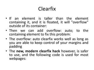 Clearfix
• If an element is taller than the element
containing it, and it is floated, it will "overflow"
outside of its container:
• Then we can add overflow: auto; to the
containing element to fix this problem:
• The overflow: auto clearfix works well as long as
you are able to keep control of your margins and
padding
• The new, modern clearfix hack however, is safer
to use, and the following code is used for most
webpages:
 