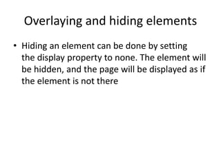 Overlaying and hiding elements
• Hiding an element can be done by setting
the display property to none. The element will
be hidden, and the page will be displayed as if
the element is not there
 