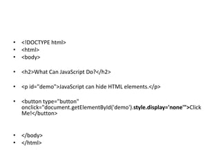 • <!DOCTYPE html>
• <html>
• <body>
• <h2>What Can JavaScript Do?</h2>
• <p id="demo">JavaScript can hide HTML elements.</p>
• <button type="button"
onclick="document.getElementById('demo').style.display='none'">Click
Me!</button>
• </body>
• </html>
 