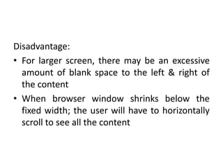 Disadvantage:
• For larger screen, there may be an excessive
amount of blank space to the left & right of
the content
• When browser window shrinks below the
fixed width; the user will have to horizontally
scroll to see all the content
 
