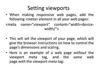 Setting viewports
• When making responsive web pages, add the
following <meta> element in all your web pages:
<meta name="viewport" content="width=device-
width/">
• This will set the viewport of your page, which will
give the browser instructions on how to control the
page's dimensions and scaling.
• Here is an example of a web page without the
viewport meta tag, and the same web
page with the viewport meta tag:
 