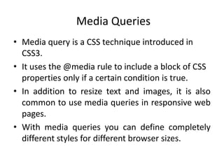 Media Queries
• Media query is a CSS technique introduced in
CSS3.
• It uses the @media rule to include a block of CSS
properties only if a certain condition is true.
• In addition to resize text and images, it is also
common to use media queries in responsive web
pages.
• With media queries you can define completely
different styles for different browser sizes.
 