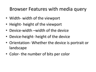 Browser Features with media query
• Width- width of the viewport
• Height- height of the viewport
• Device-width –width of the device
• Device-height- height of the device
• Orientation- Whether the device is portrait or
landscape
• Color- the number of bits per color
 