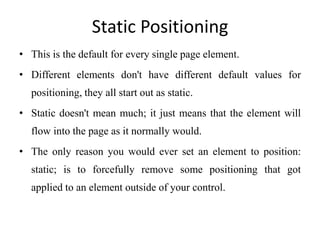 Static Positioning
• This is the default for every single page element.
• Different elements don't have different default values for
positioning, they all start out as static.
• Static doesn't mean much; it just means that the element will
flow into the page as it normally would.
• The only reason you would ever set an element to position:
static; is to forcefully remove some positioning that got
applied to an element outside of your control.
 