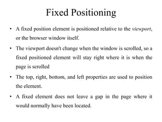 Fixed Positioning
• A fixed position element is positioned relative to the viewport,
or the browser window itself.
• The viewport doesn't change when the window is scrolled, so a
fixed positioned element will stay right where it is when the
page is scrolled
• The top, right, bottom, and left properties are used to position
the element.
• A fixed element does not leave a gap in the page where it
would normally have been located.
 