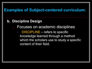 Examples of Subject-centered curriculum:
b. Discipline Design
o Focuses on academic disciplines
 DISCIPLINE – refers to specific
knowledge learned through a method
which the scholars use to study a specific
content of their field.
 