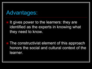 Advantages:
 It gives power to the learners: they are
identified as the experts in knowing what
they need to know.
 The constructivist element of this approach
honors the social and cultural context of the
learner.
 