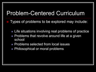  Types of problems to be explored may include:
 Life situations involving real problems of practice
 Problems that revolve around life at a given
school
 Problems selected from local issues
 Philosophical or moral problems
Problem-Centered Curriculum
 