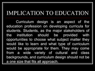 IMPLICATION TO EDUCATION
Curriculum design is an aspect of the
education profession on developing curricula for
students. Students, as the major stakeholders of
the institution should be provided with
opportunities to choose what subject matter they
would like to learn and what type of curriculum
would be appropriate for them. They may come
from a wide variety of cultural and class
backgrounds, and curriculum design should not be
a one size that fits all approach.
 
