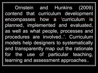 Ornstein and Hunkins (2009)
contend that curriculum development
encompasses how a ‘curriculum is
planned, implemented and evaluated,
as well as what people, processes and
procedures are involved..’. Curriculum
models help designers to systematically
and transparently map out the rationale
for the use of particular teaching,
learning and assessment approaches..
 