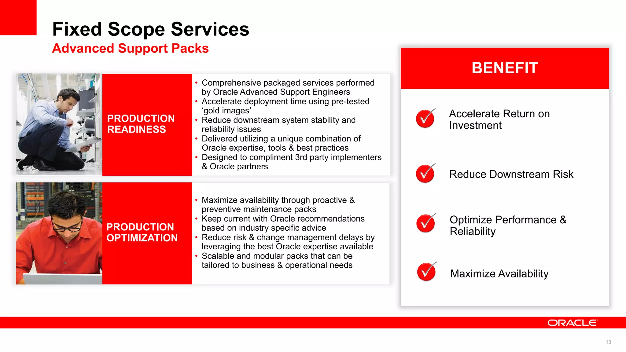 Fixed Scope Services
Advanced Support Packs
                                                                             BENEFIT
                      • Comprehensive packaged services performed
                        by Oracle Advanced Support Engineers
                      • Accelerate deployment time using pre-tested
                        „gold images‟                                    Accelerate Return on
       PRODUCTION     • Reduce downstream system stability and
       READINESS        reliability issues                               Investment
                      • Delivered utilizing a unique combination of
                        Oracle expertise, tools & best practices
                      • Designed to compliment 3rd party implementers
                        & Oracle partners
                                                                         Reduce Downstream Risk

                      • Maximize availability through proactive &
                        preventive maintenance packs
                      • Keep current with Oracle recommendations         Optimize Performance &
       PRODUCTION       based on industry specific advice
                                                                         Reliability
       OPTIMIZATION   • Reduce risk & change management delays by
                        leveraging the best Oracle expertise available
                      • Scalable and modular packs that can be
                        tailored to business & operational needs
                                                                         Maximize Availability




                                                                                                  13
 