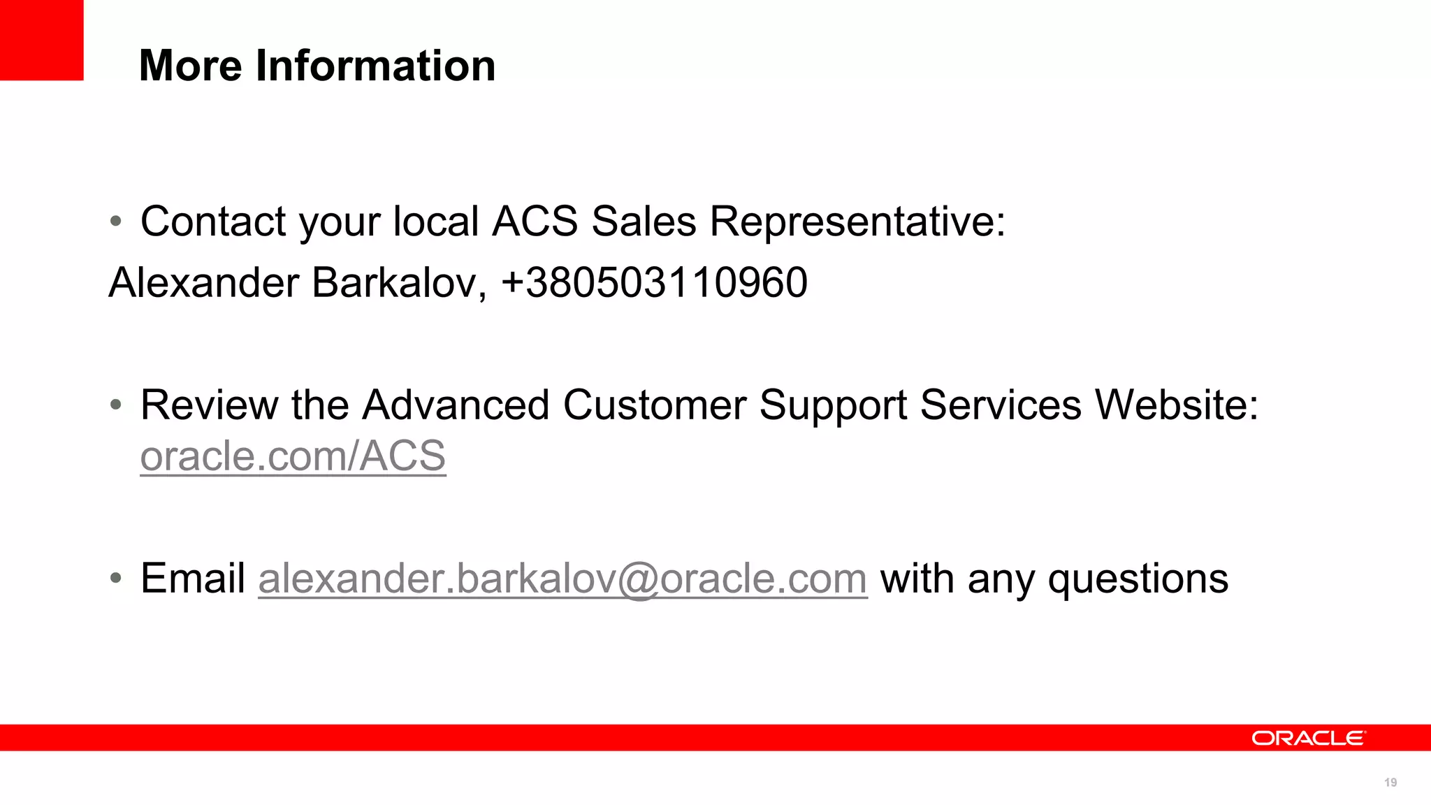 More Information


• Contact your local ACS Sales Representative:
Alexander Barkalov, +380503110960

• Review the Advanced Customer Support Services Website:
  oracle.com/ACS

• Email alexander.barkalov@oracle.com with any questions



                                                           19
 