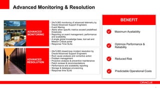 Advanced Monitoring & Resolution

                                                                         BENEFIT
                  • 24x7x365 monitoring of advanced telemetry by
                    Oracle Advanced Support Engineers
                  • Event filtering
                  • Alerts when specific metrics exceed predefined
     ADVANCED       thresholds                                       Maximum Availability
     MONITORING   • Reporting on event management, performance
                    and availability
                  • A single global knowledge base, tool set and
                    Mission Critical portal
                  • Response Time SLAs                               Optimize Performance &
                                                                     Reliability
                  • 24x7x365 closed-loop incident resolution by
                    Oracle Advanced Support Engineers
                  • Root cause analysis and corrective action
                  • Problem management                               Reduced Risk
     ADVANCED     • Proactive analysis & preventive maintenance
     RESOLUTION   • Patch reviews & recommendations
                  • Performance and availability reporting
                  • Storage & database provisioning
                  • Response time SLAs                               Predictable Operational Costs




                                                                                                     9
 