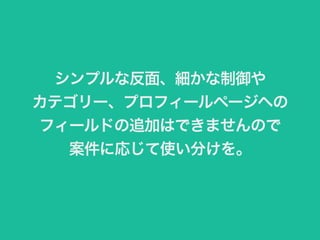 シンプルな反面、細かな制御や 
カテゴリー、プロフィールページヘの 
フィールドの追加はできませんので 
案件に応じて使い分けを。 
 
