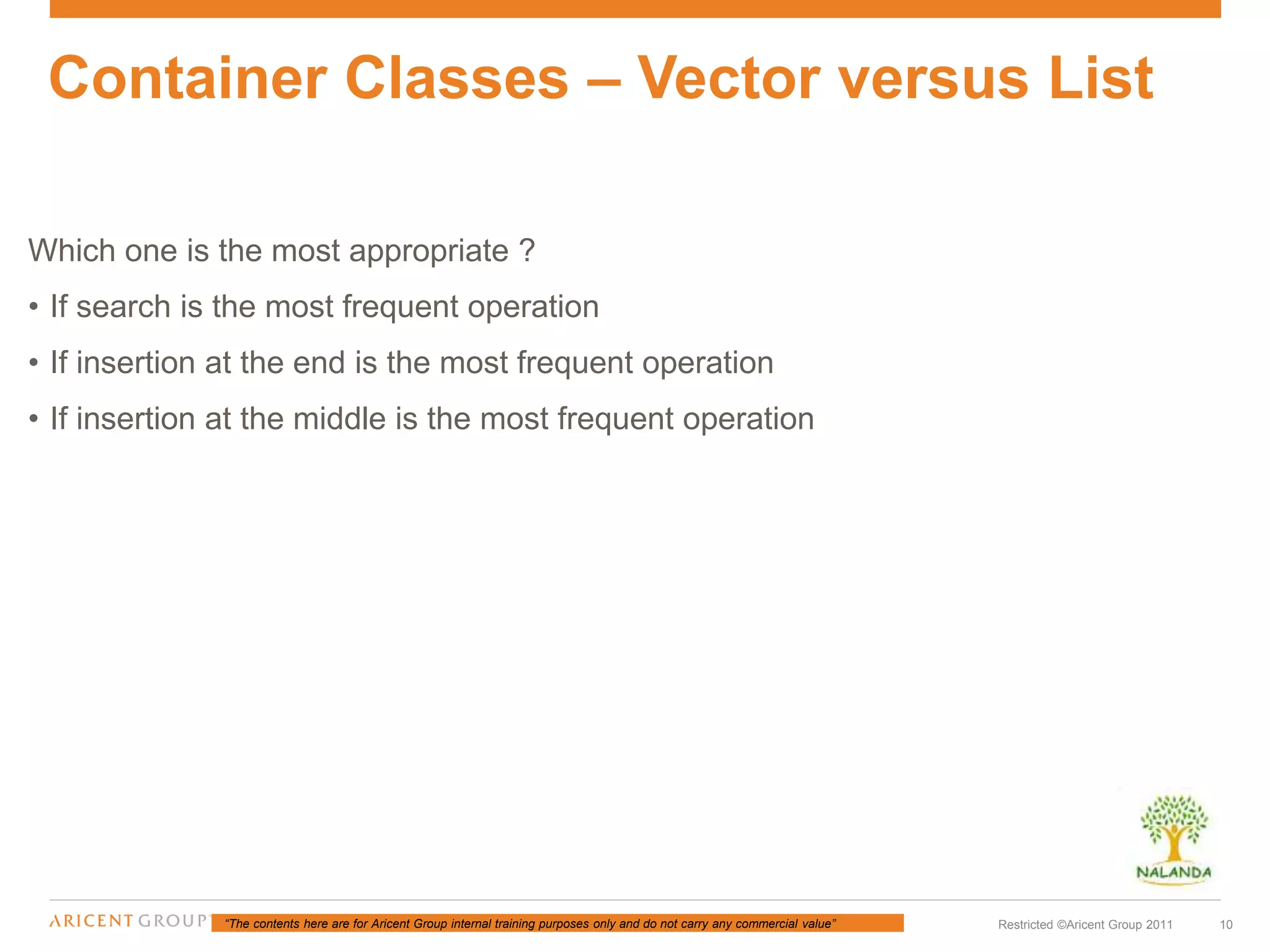 “The contents here are for Aricent Group internal training purposes only and do not carry any commercial value” 10Restricted ©Aricent Group 2011
Which one is the most appropriate ?
• If search is the most frequent operation
• If insertion at the end is the most frequent operation
• If insertion at the middle is the most frequent operation
Container Classes – Vector versus List
 