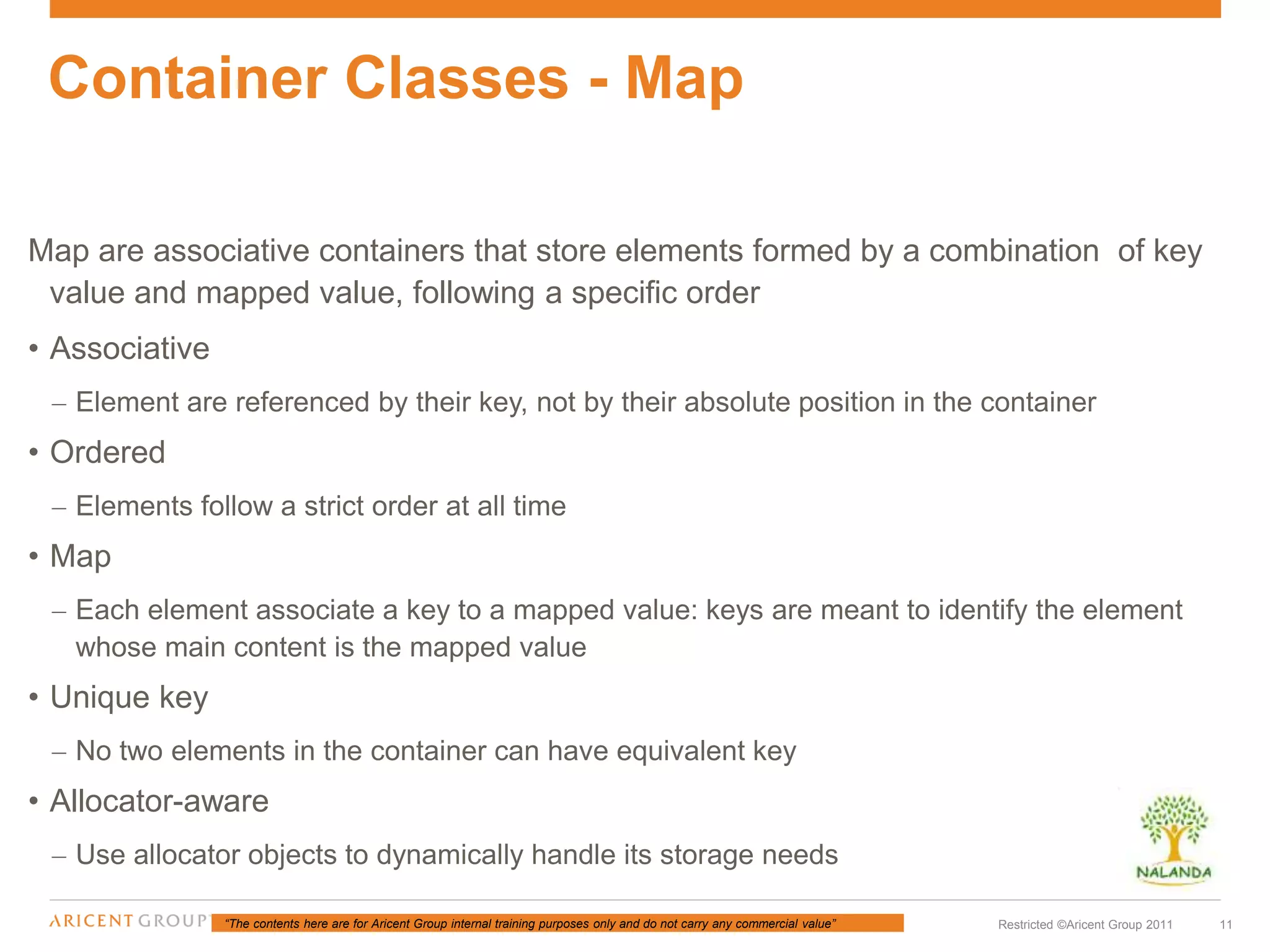 “The contents here are for Aricent Group internal training purposes only and do not carry any commercial value” 11Restricted ©Aricent Group 2011
Map are associative containers that store elements formed by a combination of key
value and mapped value, following a specific order
• Associative
– Element are referenced by their key, not by their absolute position in the container
• Ordered
– Elements follow a strict order at all time
• Map
– Each element associate a key to a mapped value: keys are meant to identify the element
whose main content is the mapped value
• Unique key
– No two elements in the container can have equivalent key
• Allocator-aware
– Use allocator objects to dynamically handle its storage needs
Container Classes - Map
 