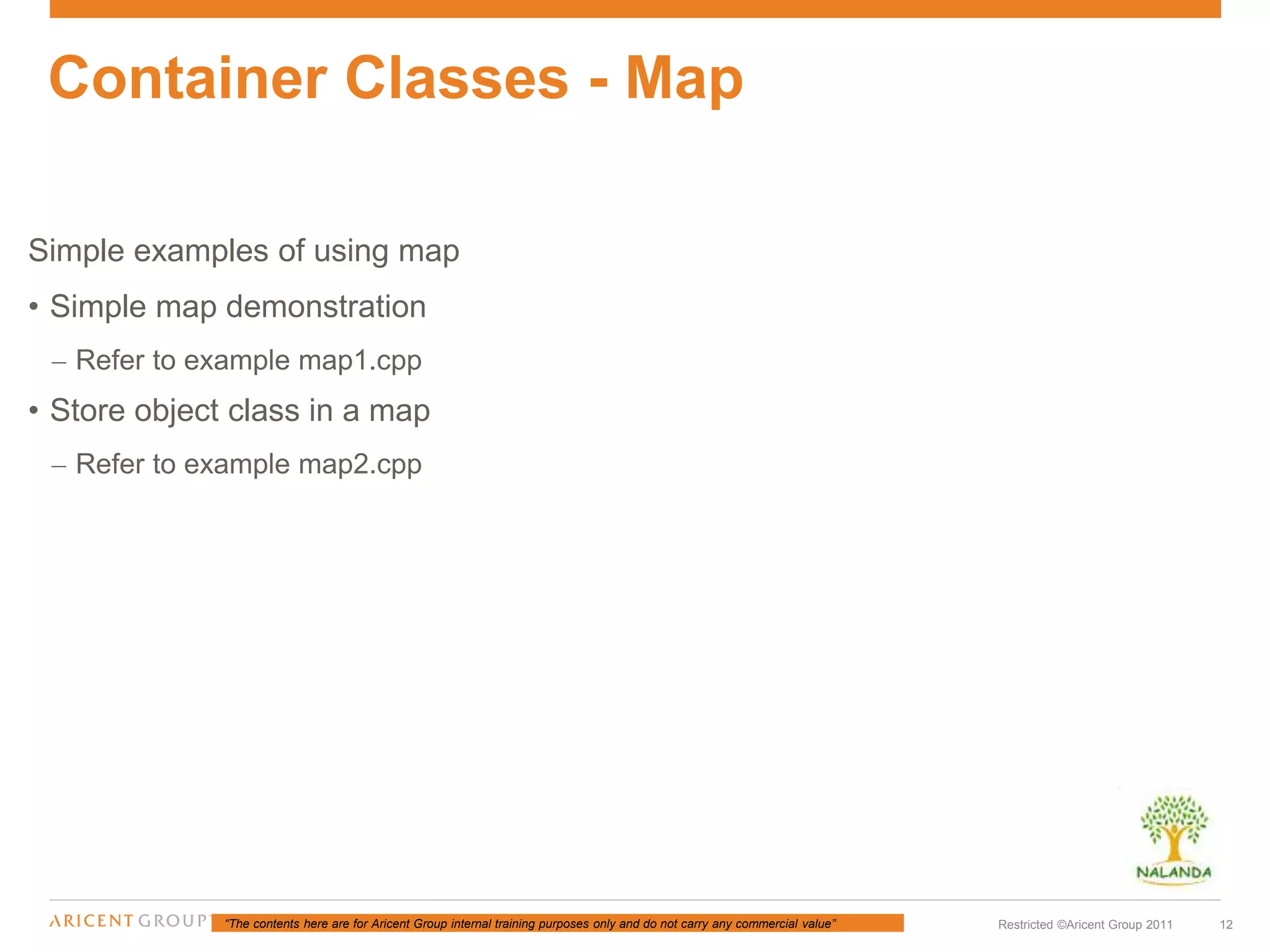 “The contents here are for Aricent Group internal training purposes only and do not carry any commercial value” 12Restricted ©Aricent Group 2011
Simple examples of using map
• Simple map demonstration
– Refer to example map1.cpp
• Store object class in a map
– Refer to example map2.cpp
Container Classes - Map
 
