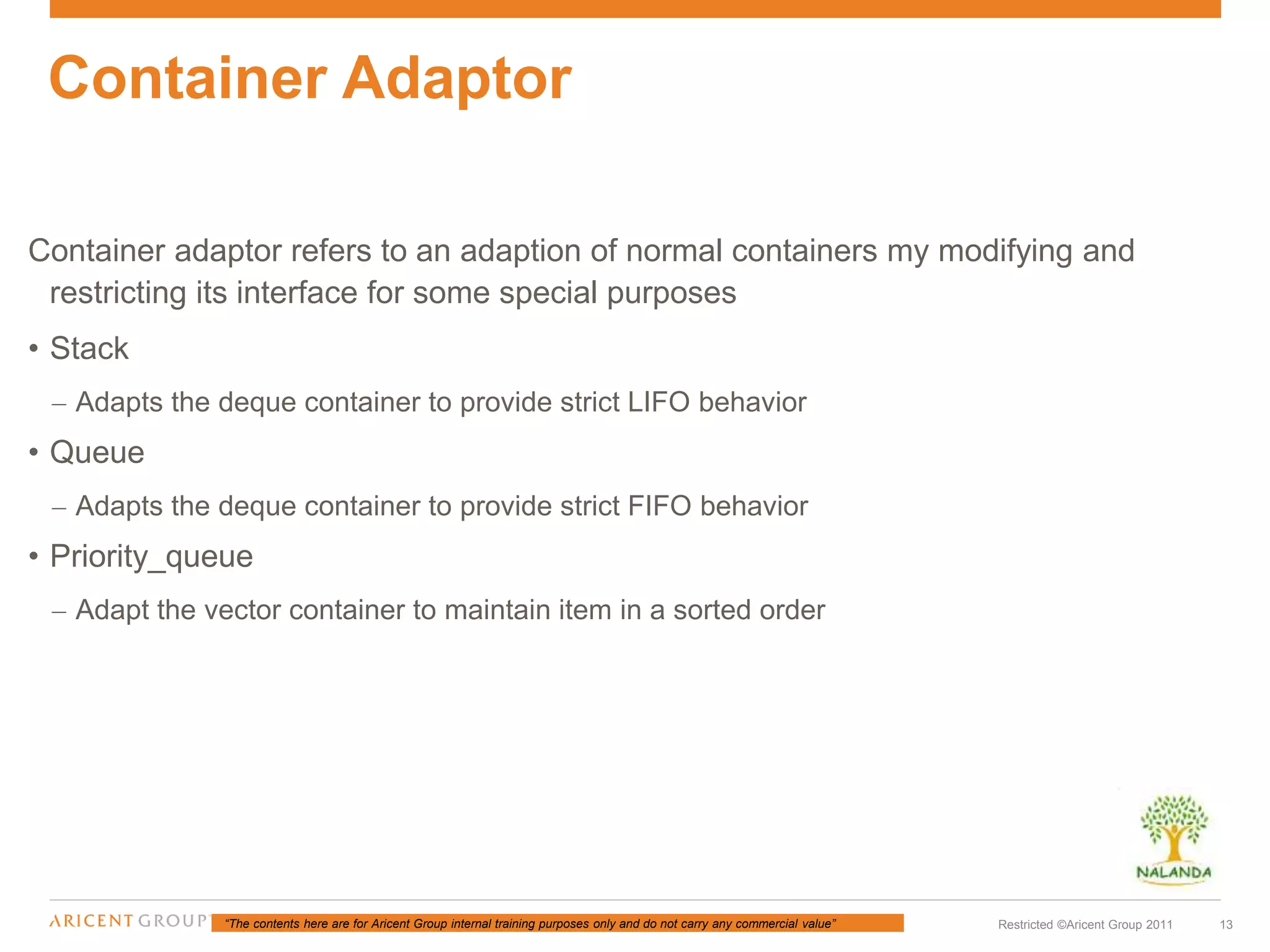 “The contents here are for Aricent Group internal training purposes only and do not carry any commercial value” 13Restricted ©Aricent Group 2011
Container adaptor refers to an adaption of normal containers my modifying and
restricting its interface for some special purposes
• Stack
– Adapts the deque container to provide strict LIFO behavior
• Queue
– Adapts the deque container to provide strict FIFO behavior
• Priority_queue
– Adapt the vector container to maintain item in a sorted order
Container Adaptor
 