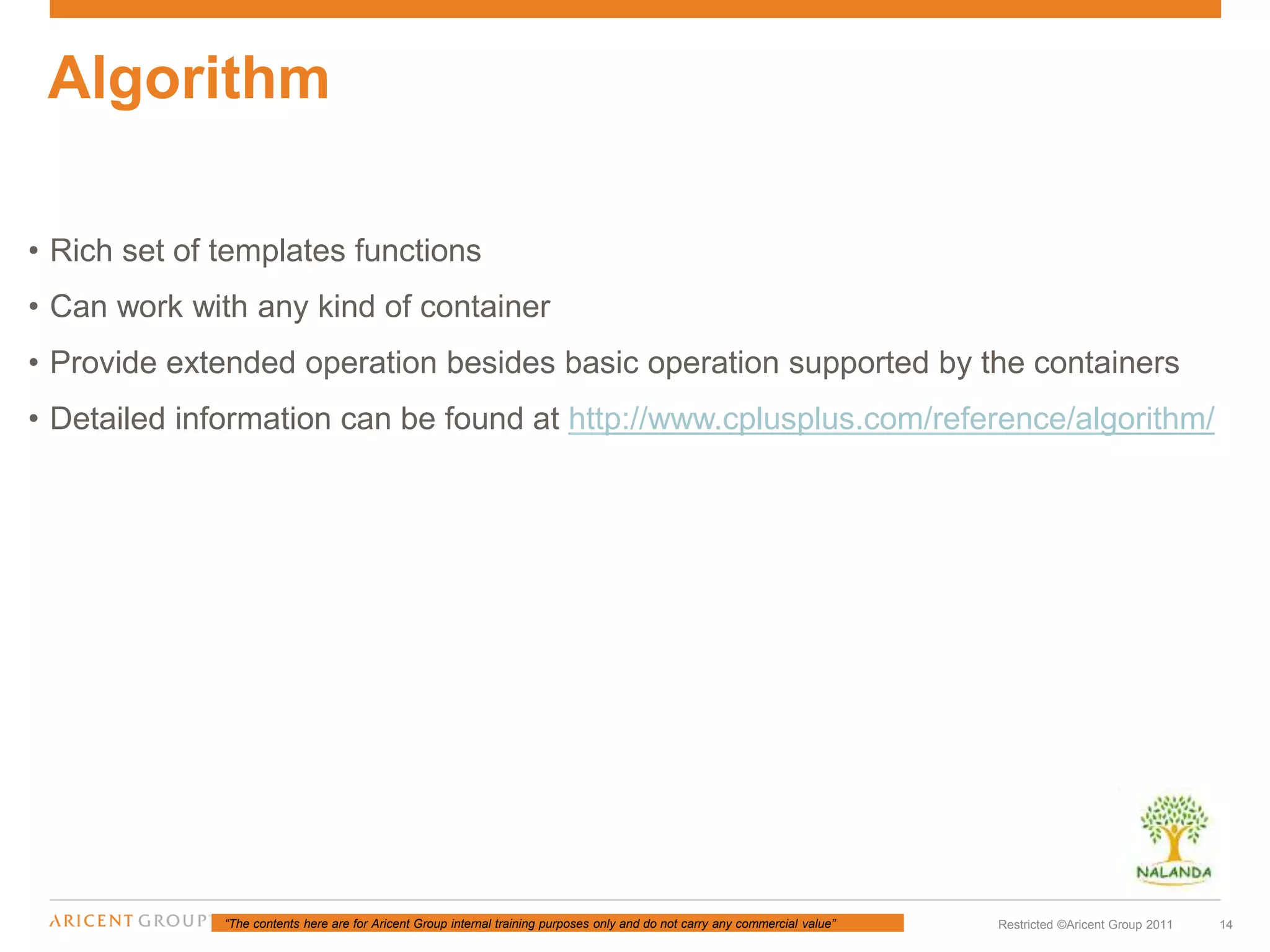 “The contents here are for Aricent Group internal training purposes only and do not carry any commercial value” 14Restricted ©Aricent Group 2011
• Rich set of templates functions
• Can work with any kind of container
• Provide extended operation besides basic operation supported by the containers
• Detailed information can be found at http://www.cplusplus.com/reference/algorithm/
Algorithm
 