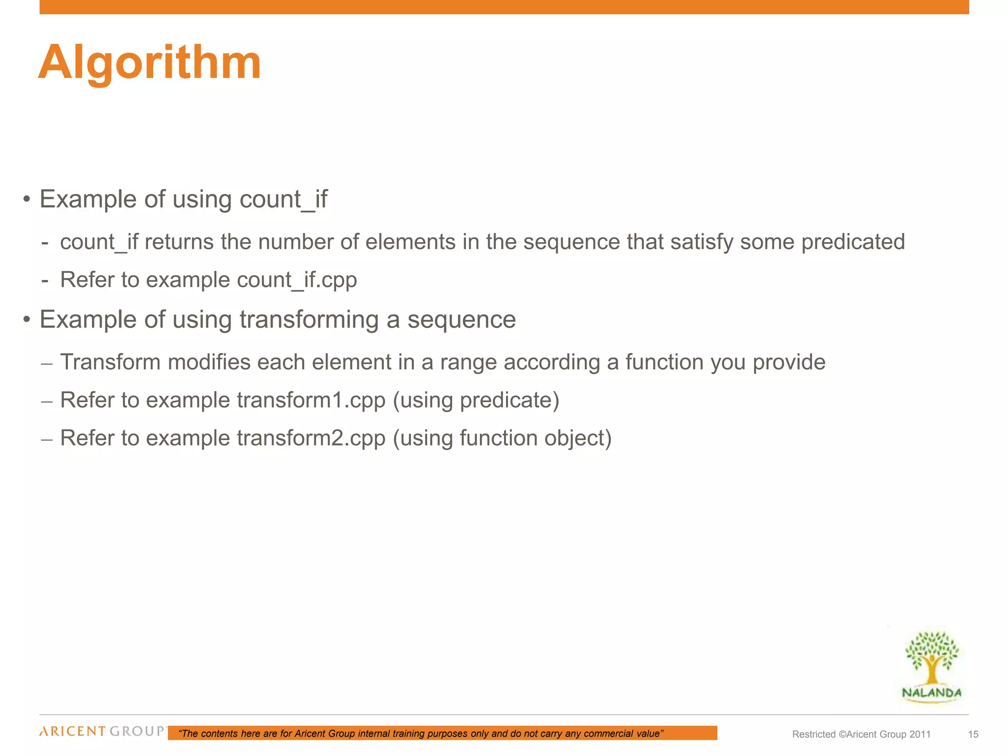 “The contents here are for Aricent Group internal training purposes only and do not carry any commercial value” 15Restricted ©Aricent Group 2011
• Example of using count_if
- count_if returns the number of elements in the sequence that satisfy some predicated
- Refer to example count_if.cpp
• Example of using transforming a sequence
– Transform modifies each element in a range according a function you provide
– Refer to example transform1.cpp (using predicate)
– Refer to example transform2.cpp (using function object)
Algorithm
 