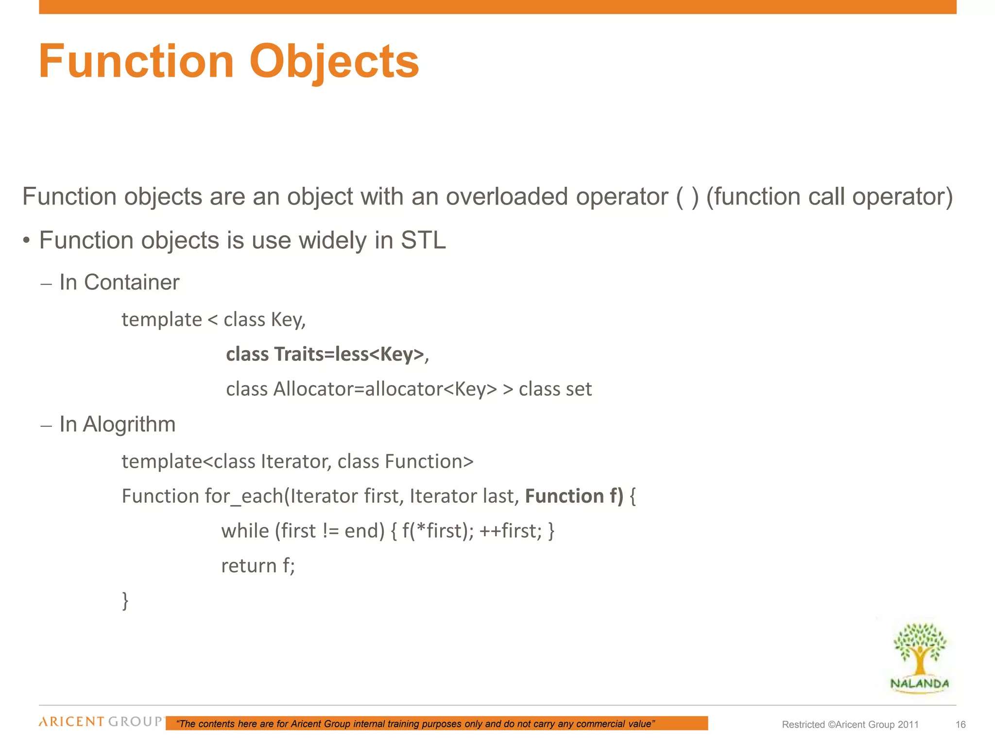 “The contents here are for Aricent Group internal training purposes only and do not carry any commercial value” 16Restricted ©Aricent Group 2011
Function objects are an object with an overloaded operator ( ) (function call operator)
• Function objects is use widely in STL
– In Container
template < class Key,
class Traits=less<Key>,
class Allocator=allocator<Key> > class set
– In Alogrithm
template<class Iterator, class Function>
Function for_each(Iterator first, Iterator last, Function f) {
while (first != end) { f(*first); ++first; }
return f;
}
Function Objects
 
