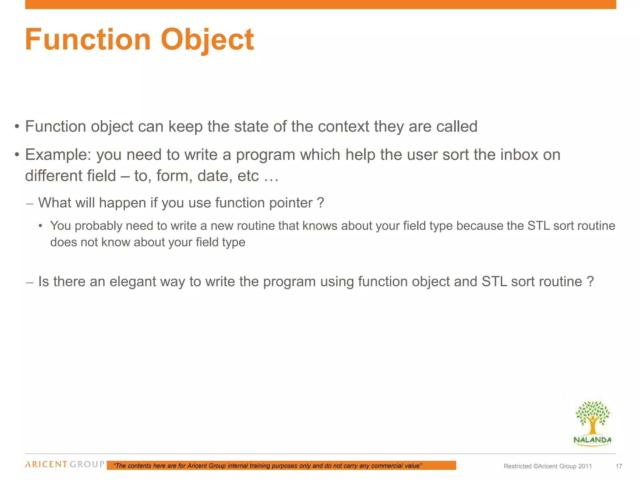 “The contents here are for Aricent Group internal training purposes only and do not carry any commercial value” 17Restricted ©Aricent Group 2011
• Function object can keep the state of the context they are called
• Example: you need to write a program which help the user sort the inbox on
different field – to, form, date, etc …
– What will happen if you use function pointer ?
• You probably need to write a new routine that knows about your field type because the STL sort routine
does not know about your field type
– Is there an elegant way to write the program using function object and STL sort routine ?
Function Object
 