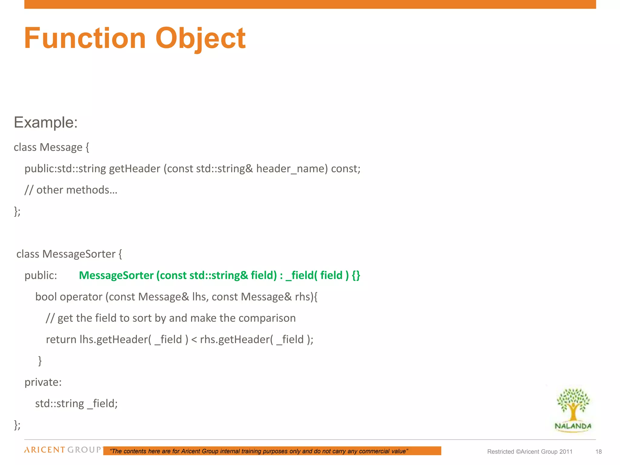 “The contents here are for Aricent Group internal training purposes only and do not carry any commercial value” 18Restricted ©Aricent Group 2011
Example:
class Message {
public:std::string getHeader (const std::string& header_name) const;
// other methods…
};
class MessageSorter {
public: MessageSorter (const std::string& field) : _field( field ) {}
bool operator (const Message& lhs, const Message& rhs){
// get the field to sort by and make the comparison
return lhs.getHeader( _field ) < rhs.getHeader( _field );
}
private:
std::string _field;
};
Function Object
 