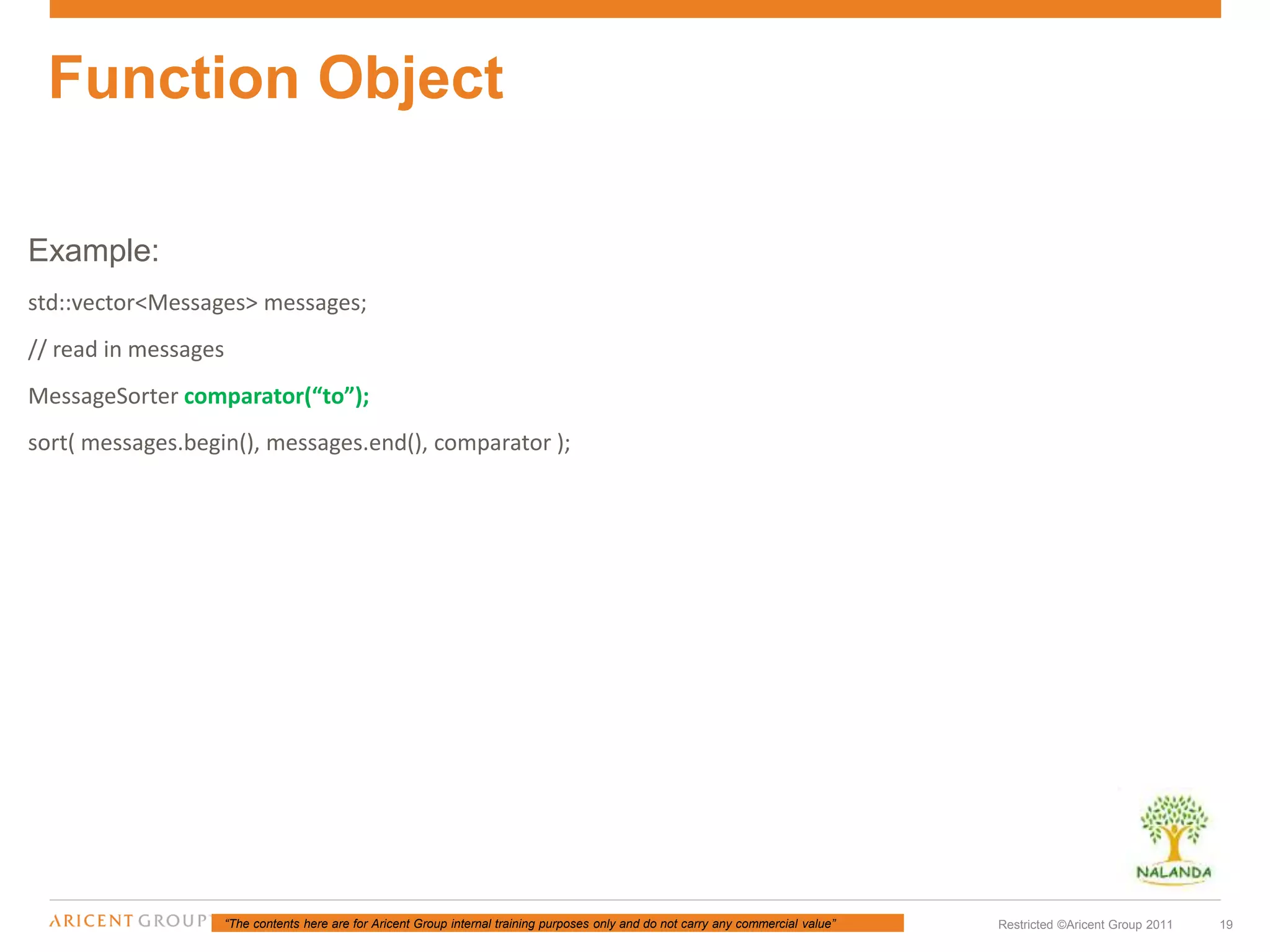 “The contents here are for Aricent Group internal training purposes only and do not carry any commercial value” 19Restricted ©Aricent Group 2011
Example:
std::vector<Messages> messages;
// read in messages
MessageSorter comparator(“to”);
sort( messages.begin(), messages.end(), comparator );
Function Object
 