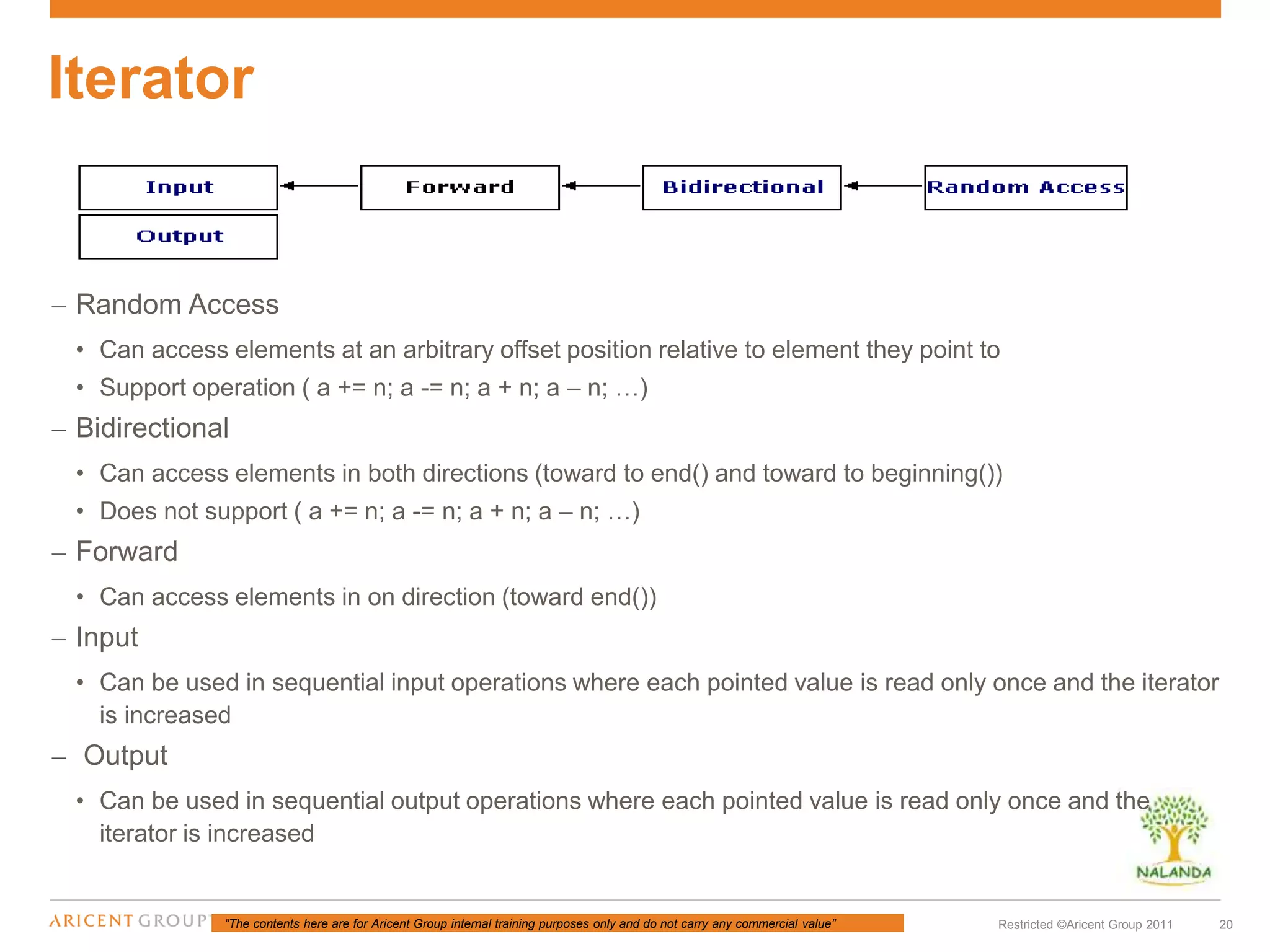 “The contents here are for Aricent Group internal training purposes only and do not carry any commercial value” 20Restricted ©Aricent Group 2011
– Random Access
• Can access elements at an arbitrary offset position relative to element they point to
• Support operation ( a += n; a -= n; a + n; a – n; …)
– Bidirectional
• Can access elements in both directions (toward to end() and toward to beginning())
• Does not support ( a += n; a -= n; a + n; a – n; …)
– Forward
• Can access elements in on direction (toward end())
– Input
• Can be used in sequential input operations where each pointed value is read only once and the iterator
is increased
– Output
• Can be used in sequential output operations where each pointed value is read only once and the
iterator is increased
Iterator
 