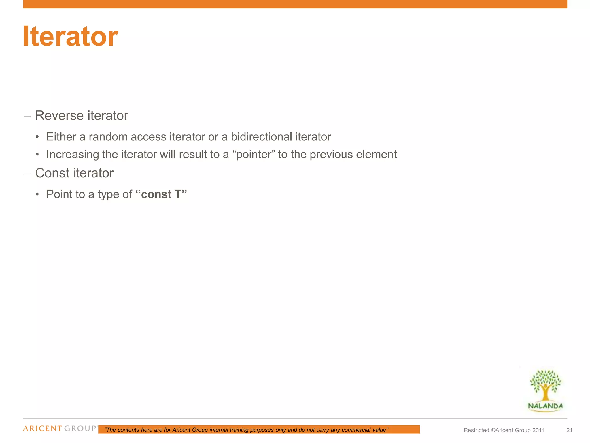 “The contents here are for Aricent Group internal training purposes only and do not carry any commercial value” 21Restricted ©Aricent Group 2011
– Reverse iterator
• Either a random access iterator or a bidirectional iterator
• Increasing the iterator will result to a “pointer” to the previous element
– Const iterator
• Point to a type of “const T”
Iterator
 