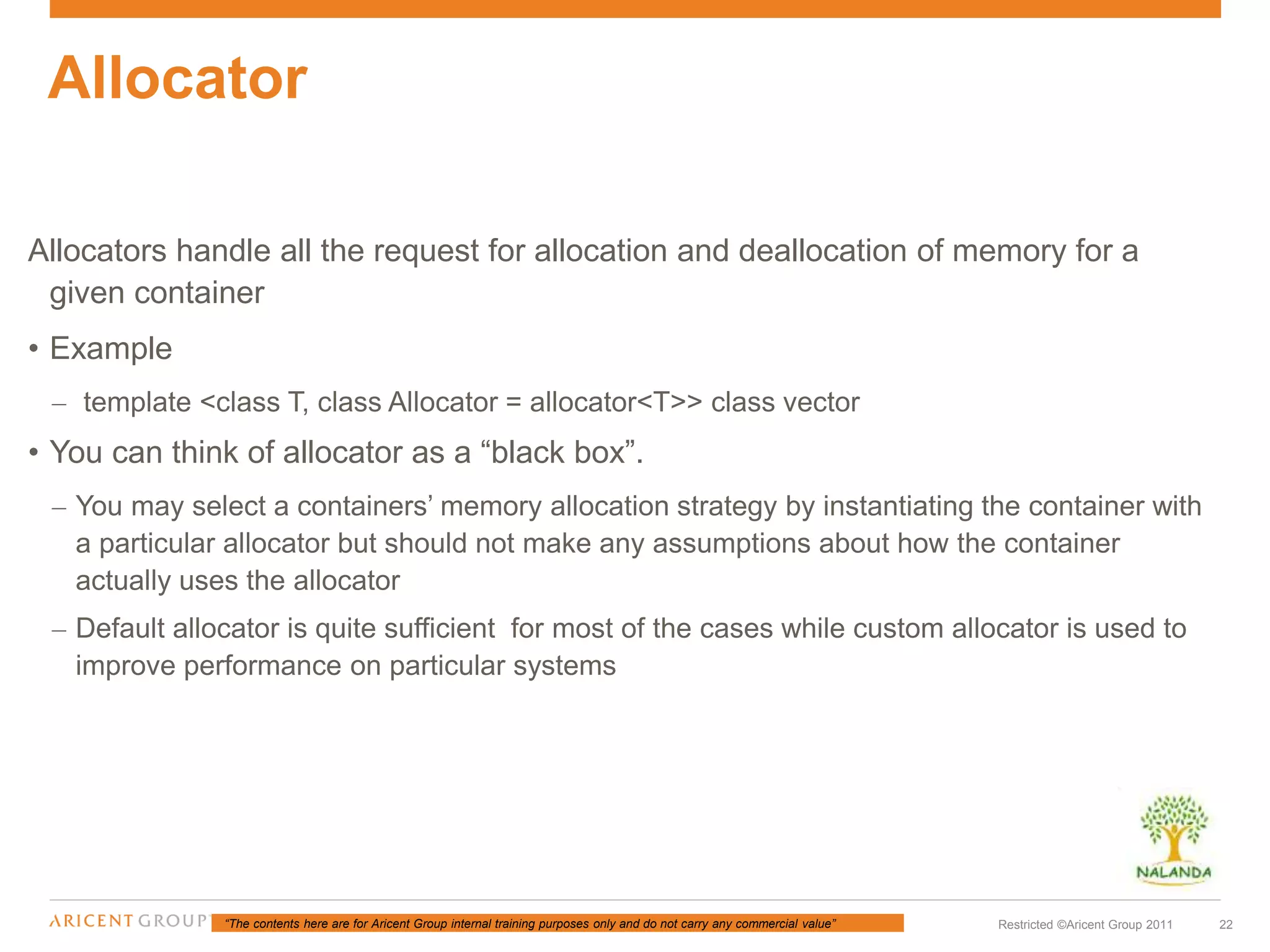 “The contents here are for Aricent Group internal training purposes only and do not carry any commercial value” 22Restricted ©Aricent Group 2011
Allocators handle all the request for allocation and deallocation of memory for a
given container
• Example
– template <class T, class Allocator = allocator<T>> class vector
• You can think of allocator as a “black box”.
– You may select a containers’ memory allocation strategy by instantiating the container with
a particular allocator but should not make any assumptions about how the container
actually uses the allocator
– Default allocator is quite sufficient for most of the cases while custom allocator is used to
improve performance on particular systems
Allocator
 