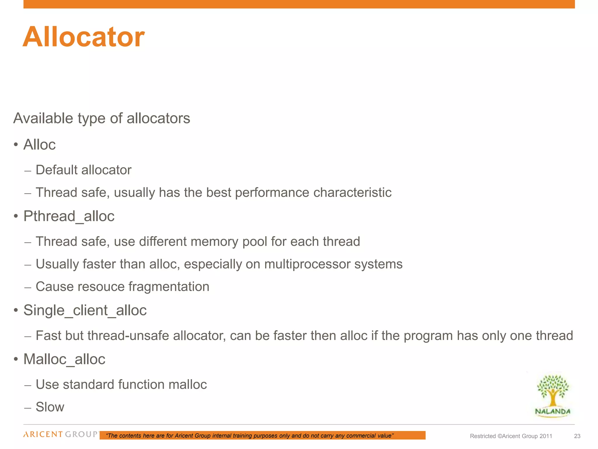 “The contents here are for Aricent Group internal training purposes only and do not carry any commercial value” 23Restricted ©Aricent Group 2011
Available type of allocators
• Alloc
– Default allocator
– Thread safe, usually has the best performance characteristic
• Pthread_alloc
– Thread safe, use different memory pool for each thread
– Usually faster than alloc, especially on multiprocessor systems
– Cause resouce fragmentation
• Single_client_alloc
– Fast but thread-unsafe allocator, can be faster then alloc if the program has only one thread
• Malloc_alloc
– Use standard function malloc
– Slow
Allocator
 