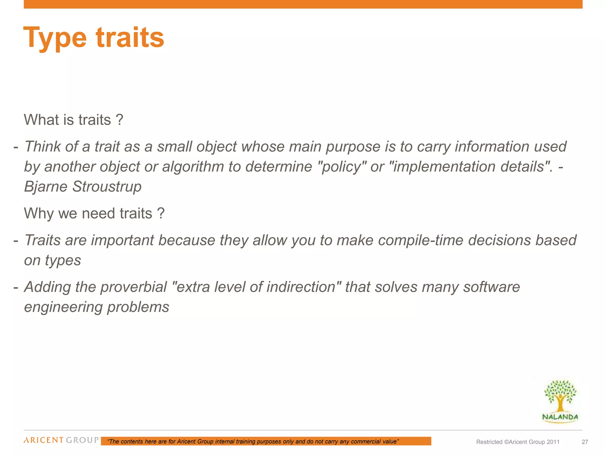 “The contents here are for Aricent Group internal training purposes only and do not carry any commercial value” 27Restricted ©Aricent Group 2011
What is traits ?
- Think of a trait as a small object whose main purpose is to carry information used
by another object or algorithm to determine "policy" or "implementation details". -
Bjarne Stroustrup
Why we need traits ?
- Traits are important because they allow you to make compile-time decisions based
on types
- Adding the proverbial "extra level of indirection" that solves many software
engineering problems
Type traits
 