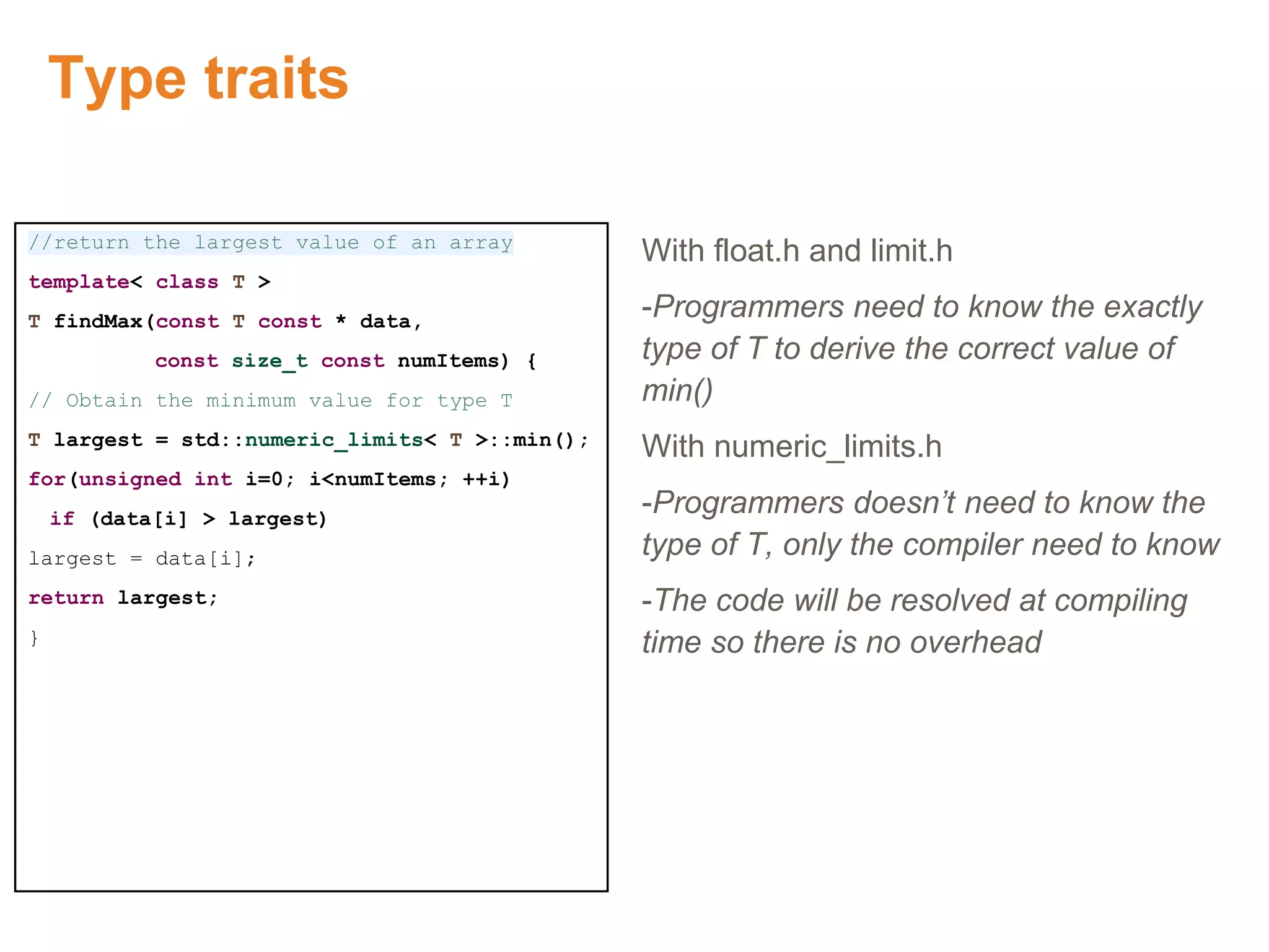 Type traits
//return the largest value of an array
template< class T >
T findMax(const T const * data,
const size_t const numItems) {
// Obtain the minimum value for type T
T largest = std::numeric_limits< T >::min();
for(unsigned int i=0; i<numItems; ++i)
if (data[i] > largest)
largest = data[i];
return largest;
}
With float.h and limit.h
-Programmers need to know the exactly
type of T to derive the correct value of
min()
With numeric_limits.h
-Programmers doesn’t need to know the
type of T, only the compiler need to know
-The code will be resolved at compiling
time so there is no overhead
 