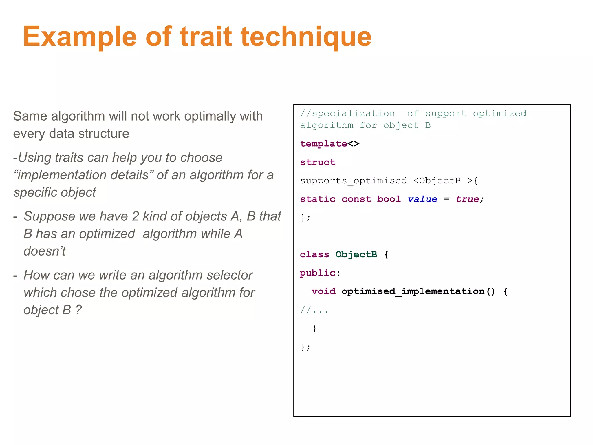 Example of trait technique
Same algorithm will not work optimally with
every data structure
-Using traits can help you to choose
“implementation details” of an algorithm for a
specific object
- Suppose we have 2 kind of objects A, B that
B has an optimized algorithm while A
doesn’t
- How can we write an algorithm selector
which chose the optimized algorithm for
object B ?
//specialization of support optimized
algorithm for object B
template<>
struct
supports_optimised <ObjectB >{
static const bool value = true;
};
class ObjectB {
public:
void optimised_implementation() {
//...
}
};
 
