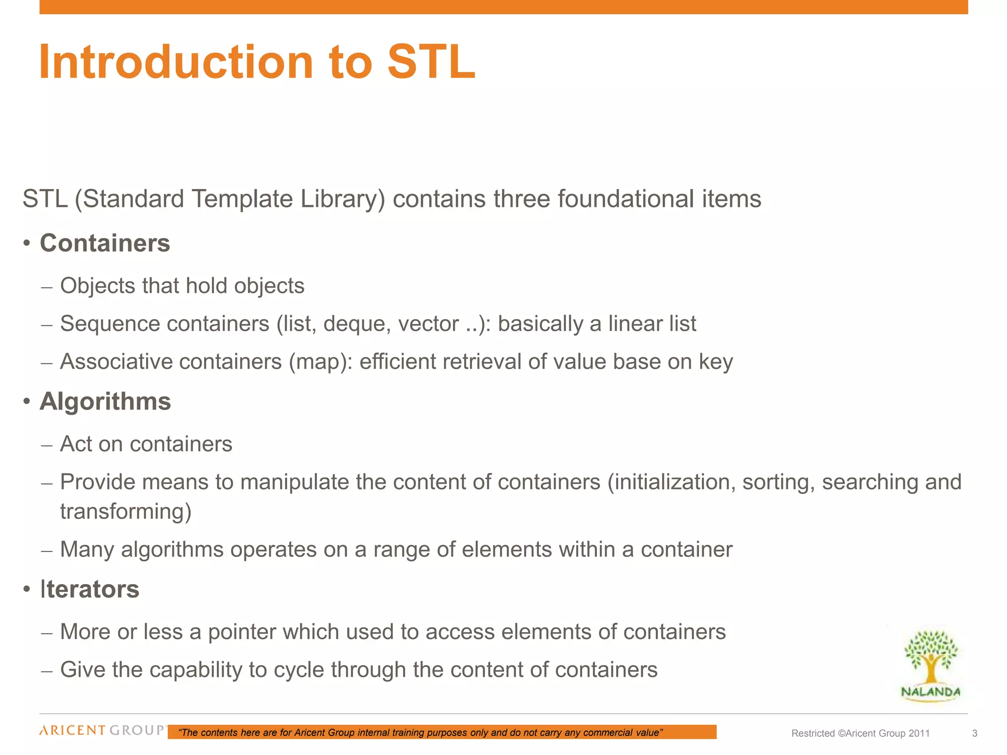 “The contents here are for Aricent Group internal training purposes only and do not carry any commercial value” 3Restricted ©Aricent Group 2011
STL (Standard Template Library) contains three foundational items
• Containers
– Objects that hold objects
– Sequence containers (list, deque, vector ..): basically a linear list
– Associative containers (map): efficient retrieval of value base on key
• Algorithms
– Act on containers
– Provide means to manipulate the content of containers (initialization, sorting, searching and
transforming)
– Many algorithms operates on a range of elements within a container
• Iterators
– More or less a pointer which used to access elements of containers
– Give the capability to cycle through the content of containers
Introduction to STL
 