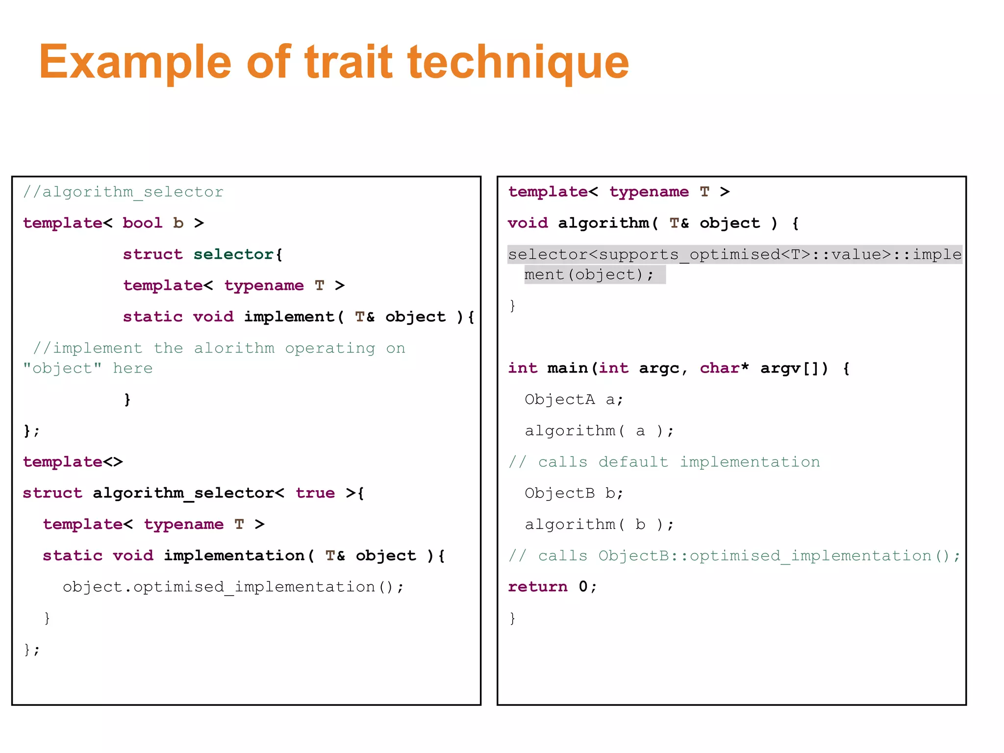 Example of trait technique
//algorithm_selector
template< bool b >
struct selector{
template< typename T >
static void implement( T& object ){
//implement the alorithm operating on
"object" here
}
};
template<>
struct algorithm_selector< true >{
template< typename T >
static void implementation( T& object ){
object.optimised_implementation();
}
};
template< typename T >
void algorithm( T& object ) {
selector<supports_optimised<T>::value>::imple
ment(object);
}
int main(int argc, char* argv[]) {
ObjectA a;
algorithm( a );
// calls default implementation
ObjectB b;
algorithm( b );
// calls ObjectB::optimised_implementation();
return 0;
}
Proprietary & Confidential. ©Aricent Group 2011 30
 