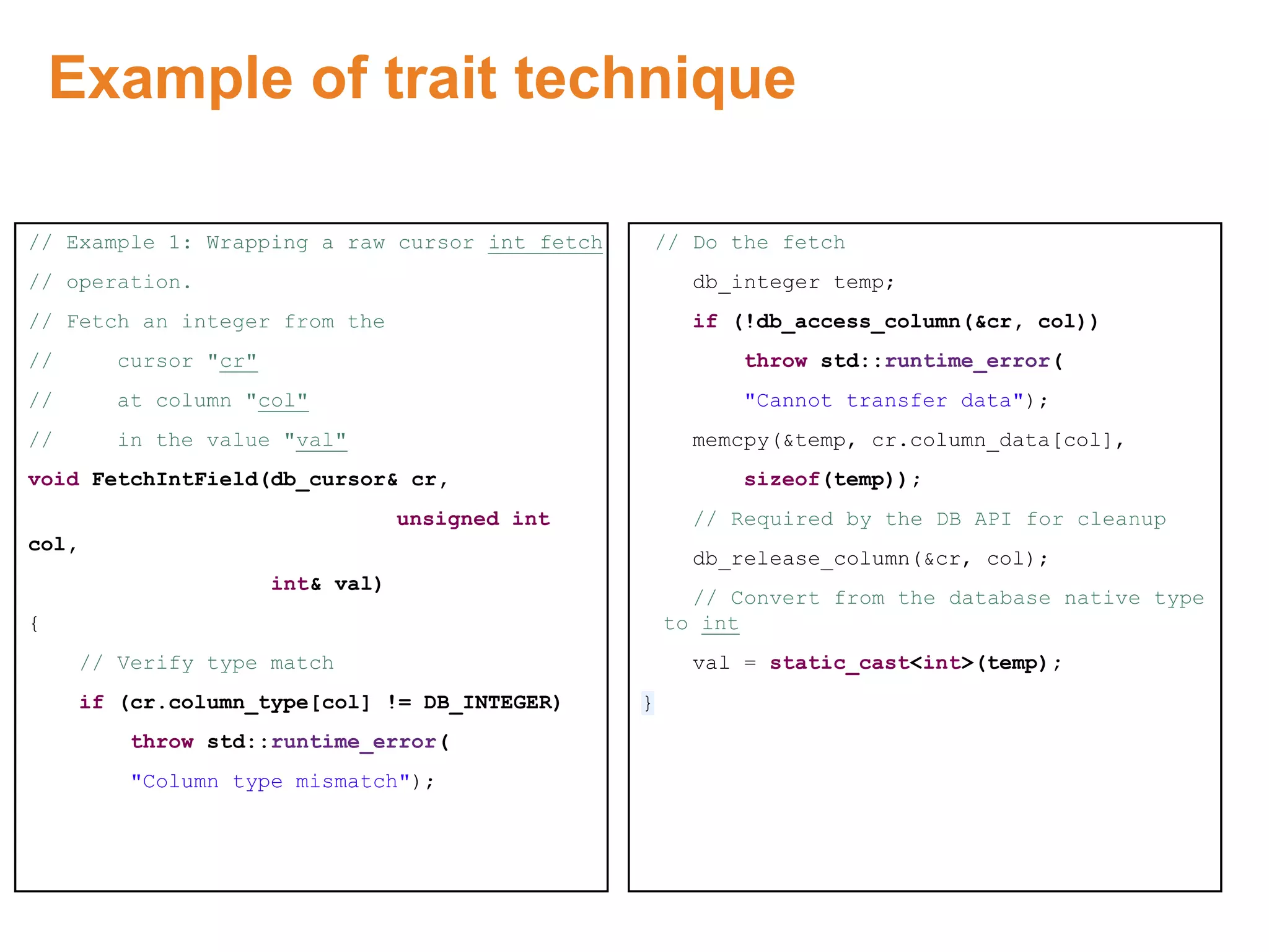 Example of trait technique
// Example 1: Wrapping a raw cursor int fetch
// operation.
// Fetch an integer from the
// cursor "cr"
// at column "col"
// in the value "val"
void FetchIntField(db_cursor& cr,
unsigned int
col,
int& val)
{
// Verify type match
if (cr.column_type[col] != DB_INTEGER)
throw std::runtime_error(
"Column type mismatch");
// Do the fetch
db_integer temp;
if (!db_access_column(&cr, col))
throw std::runtime_error(
"Cannot transfer data");
memcpy(&temp, cr.column_data[col],
sizeof(temp));
// Required by the DB API for cleanup
db_release_column(&cr, col);
// Convert from the database native type
to int
val = static_cast<int>(temp);
}
Proprietary & Confidential. ©Aricent Group 2011
 