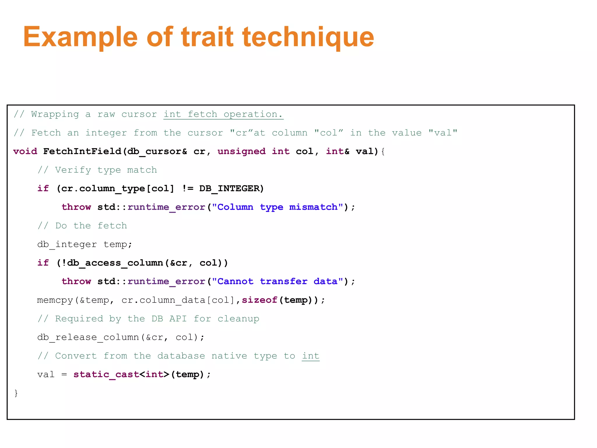 Example of trait technique
// Wrapping a raw cursor int fetch operation.
// Fetch an integer from the cursor "cr”at column "col” in the value "val"
void FetchIntField(db_cursor& cr, unsigned int col, int& val){
// Verify type match
if (cr.column_type[col] != DB_INTEGER)
throw std::runtime_error("Column type mismatch");
// Do the fetch
db_integer temp;
if (!db_access_column(&cr, col))
throw std::runtime_error("Cannot transfer data");
memcpy(&temp, cr.column_data[col],sizeof(temp));
// Required by the DB API for cleanup
db_release_column(&cr, col);
// Convert from the database native type to int
val = static_cast<int>(temp);
}
Proprietary & Confidential. ©Aricent Group 2011
 
