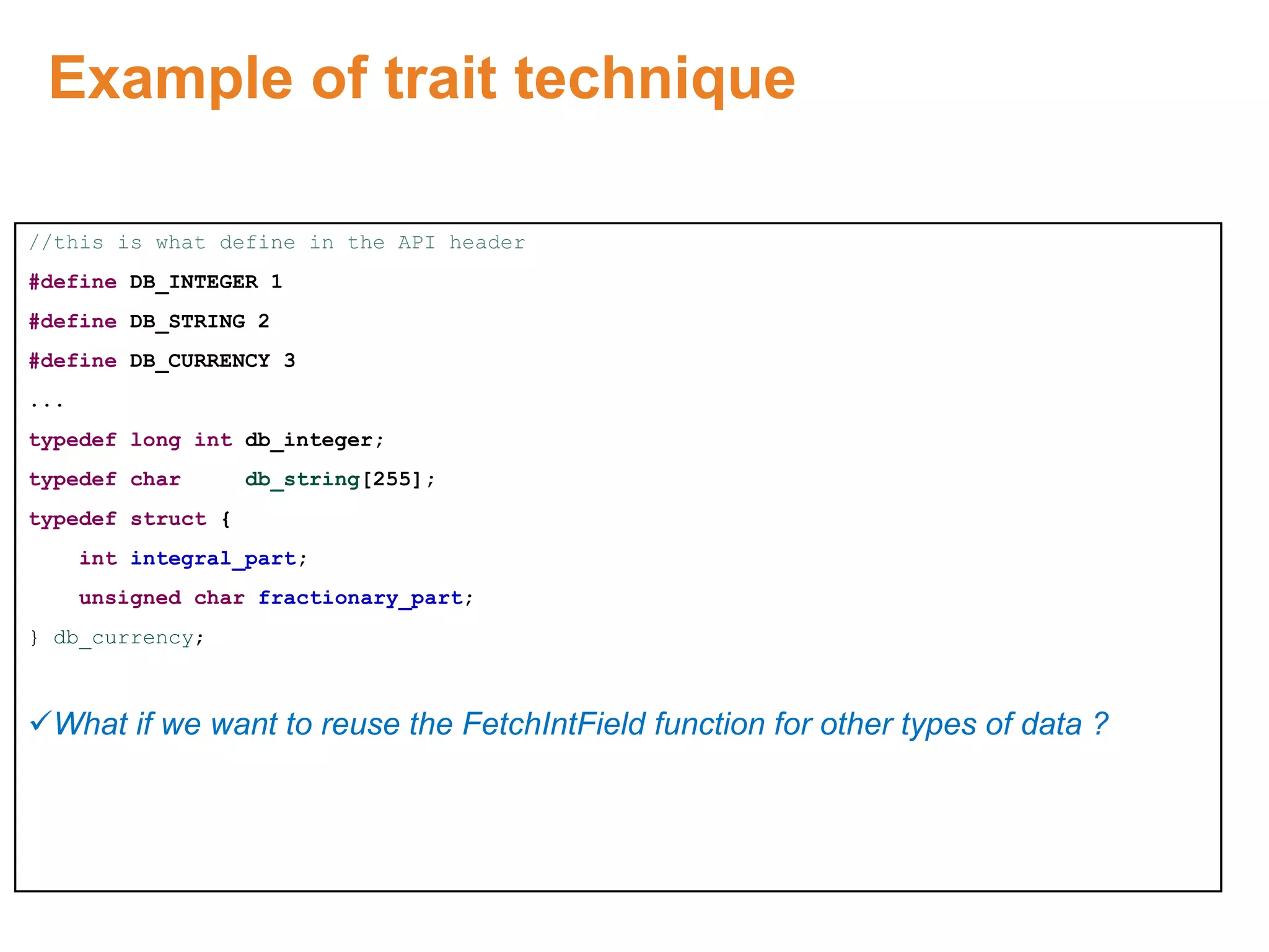 Example of trait technique
//this is what define in the API header
#define DB_INTEGER 1
#define DB_STRING 2
#define DB_CURRENCY 3
...
typedef long int db_integer;
typedef char db_string[255];
typedef struct {
int integral_part;
unsigned char fractionary_part;
} db_currency;
What if we want to reuse the FetchIntField function for other types of data ?
Proprietary & Confidential. ©Aricent Group 2011
 