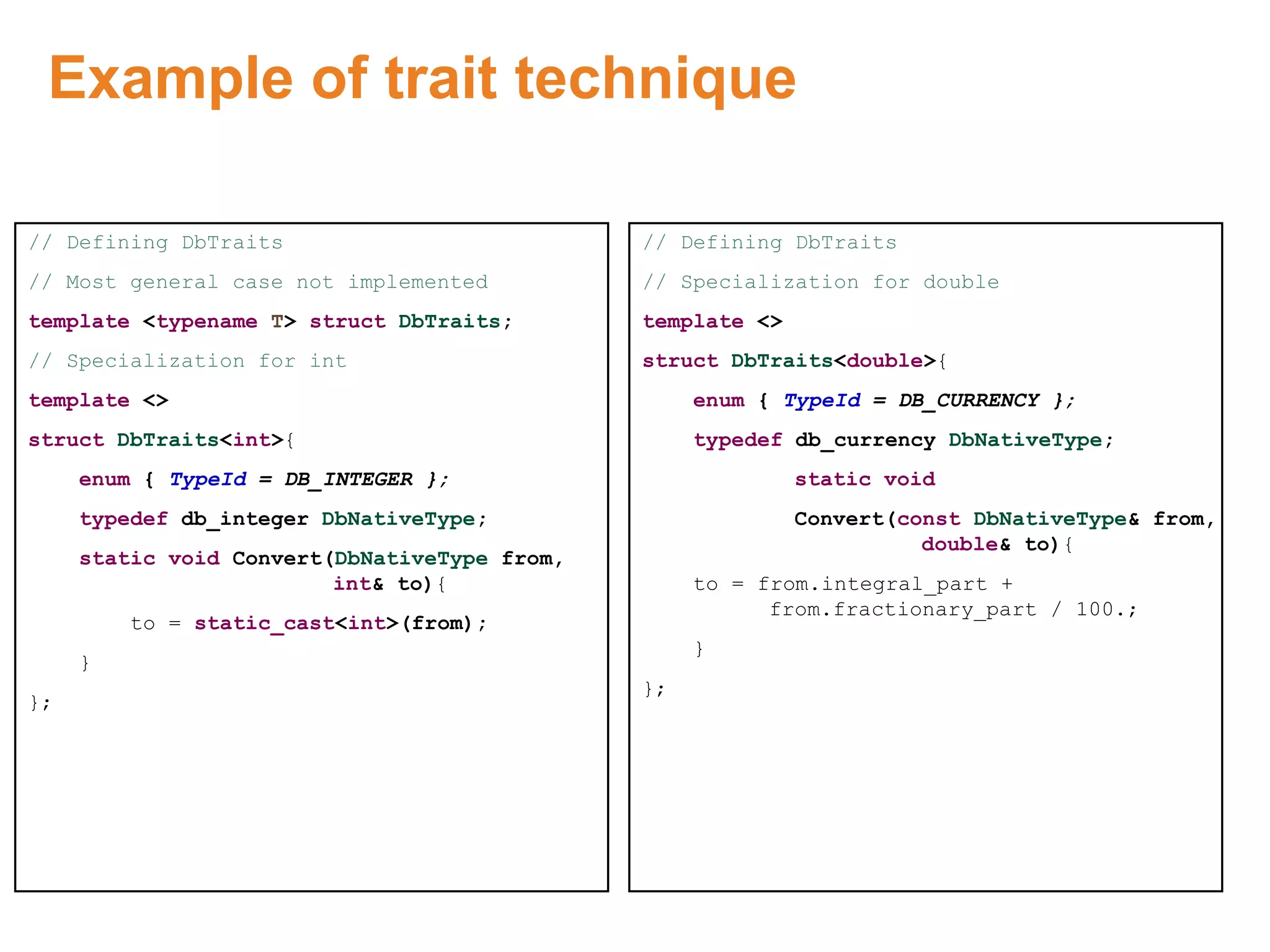 Example of trait technique
// Defining DbTraits
// Most general case not implemented
template <typename T> struct DbTraits;
// Specialization for int
template <>
struct DbTraits<int>{
enum { TypeId = DB_INTEGER };
typedef db_integer DbNativeType;
static void Convert(DbNativeType from,
int& to){
to = static_cast<int>(from);
}
};
// Defining DbTraits
// Specialization for double
template <>
struct DbTraits<double>{
enum { TypeId = DB_CURRENCY };
typedef db_currency DbNativeType;
static void
Convert(const DbNativeType& from,
double& to){
to = from.integral_part +
from.fractionary_part / 100.;
}
};
Proprietary & Confidential. ©Aricent Group 2011
 