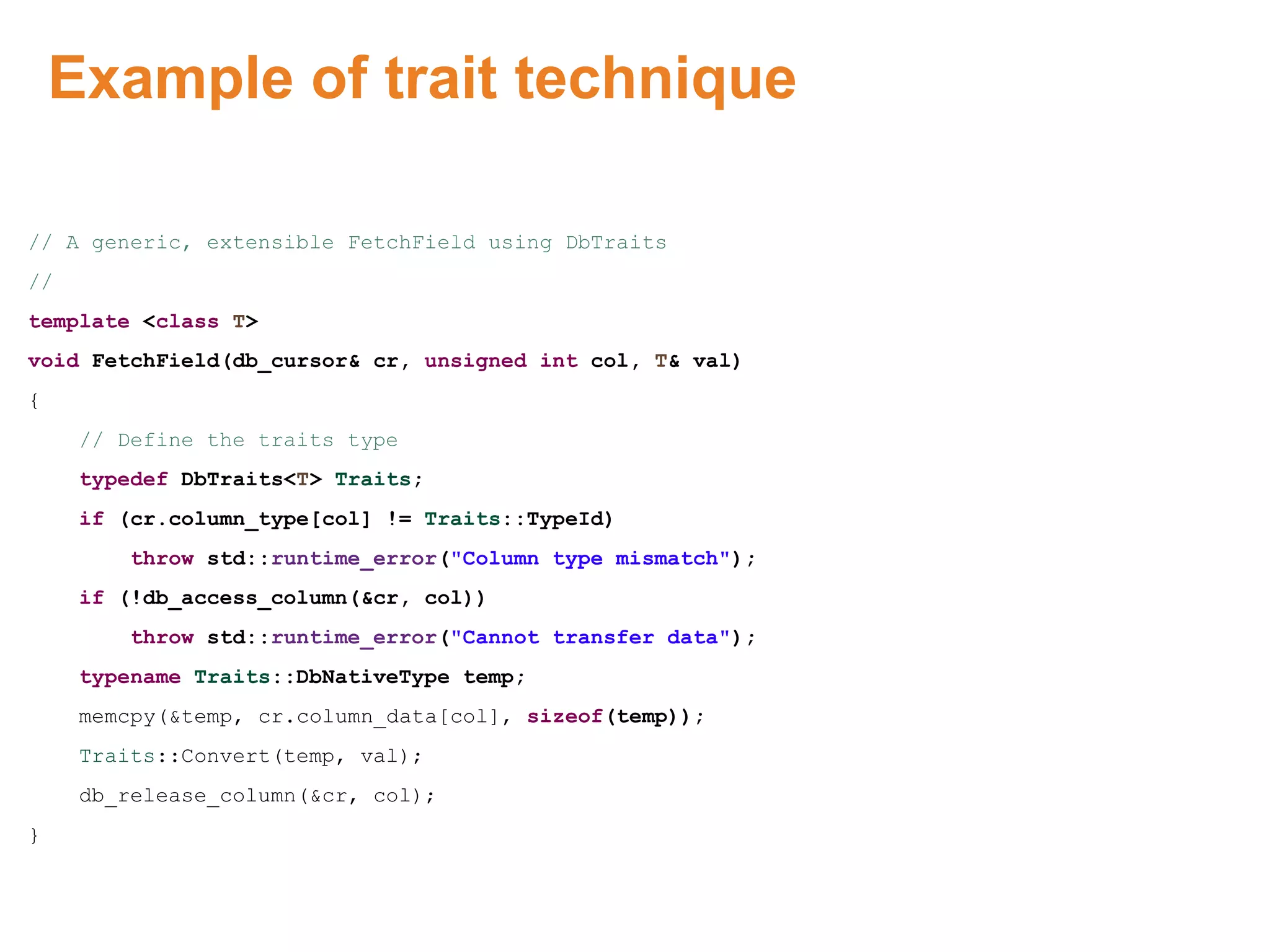 Example of trait technique
// A generic, extensible FetchField using DbTraits
//
template <class T>
void FetchField(db_cursor& cr, unsigned int col, T& val)
{
// Define the traits type
typedef DbTraits<T> Traits;
if (cr.column_type[col] != Traits::TypeId)
throw std::runtime_error("Column type mismatch");
if (!db_access_column(&cr, col))
throw std::runtime_error("Cannot transfer data");
typename Traits::DbNativeType temp;
memcpy(&temp, cr.column_data[col], sizeof(temp));
Traits::Convert(temp, val);
db_release_column(&cr, col);
}
Proprietary & Confidential. ©Aricent Group 2011 36
 