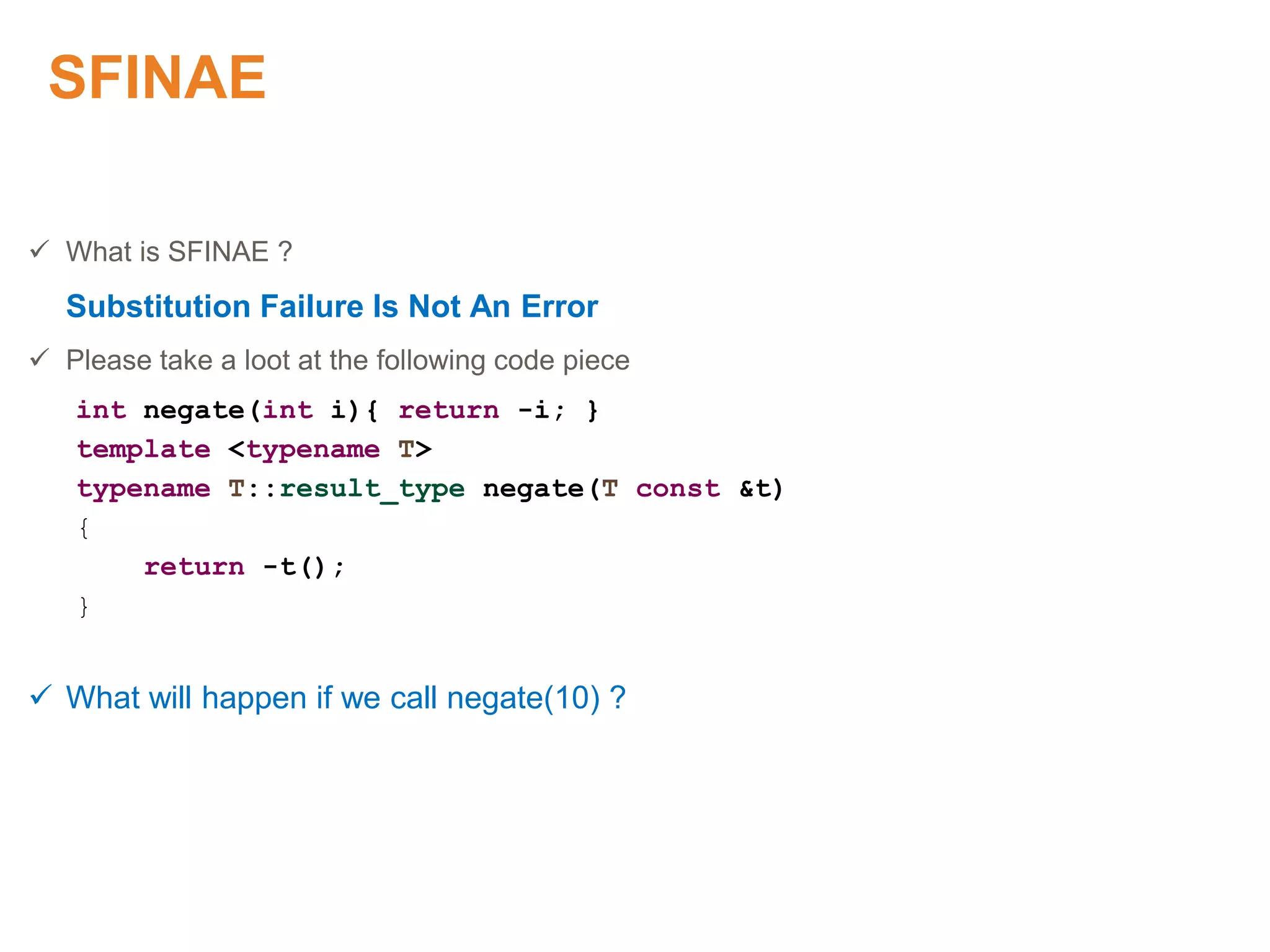SFINAE
 What is SFINAE ?
Substitution Failure Is Not An Error
 Please take a loot at the following code piece
int negate(int i){ return -i; }
template <typename T>
typename T::result_type negate(T const &t)
{
return -t();
}
 What will happen if we call negate(10) ?
 