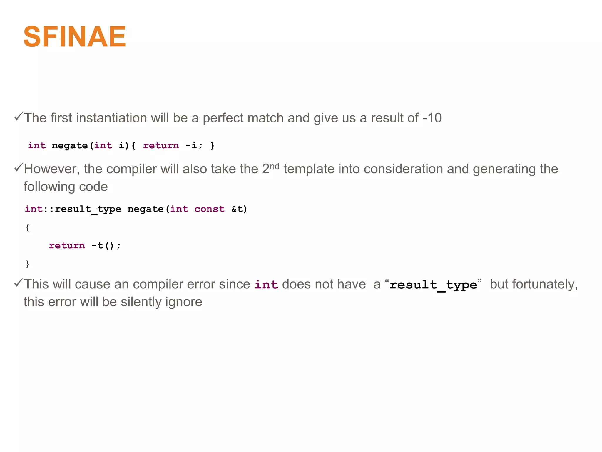 SFINAE
The first instantiation will be a perfect match and give us a result of -10
int negate(int i){ return -i; }
However, the compiler will also take the 2nd template into consideration and generating the
following code
int::result_type negate(int const &t)
{
return -t();
}
This will cause an compiler error since int does not have a “result_type” but fortunately,
this error will be silently ignore
Proprietary & Confidential. ©Aricent Group 2011
 