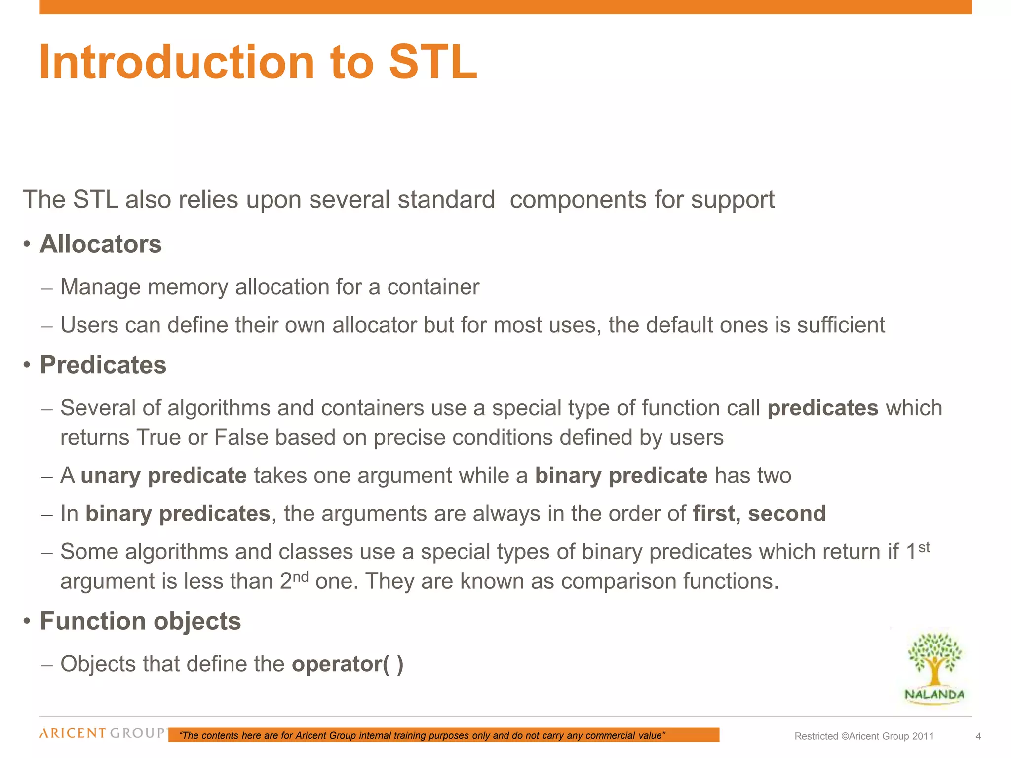 “The contents here are for Aricent Group internal training purposes only and do not carry any commercial value” 4Restricted ©Aricent Group 2011
The STL also relies upon several standard components for support
• Allocators
– Manage memory allocation for a container
– Users can define their own allocator but for most uses, the default ones is sufficient
• Predicates
– Several of algorithms and containers use a special type of function call predicates which
returns True or False based on precise conditions defined by users
– A unary predicate takes one argument while a binary predicate has two
– In binary predicates, the arguments are always in the order of first, second
– Some algorithms and classes use a special types of binary predicates which return if 1st
argument is less than 2nd one. They are known as comparison functions.
• Function objects
– Objects that define the operator( )
Introduction to STL
 