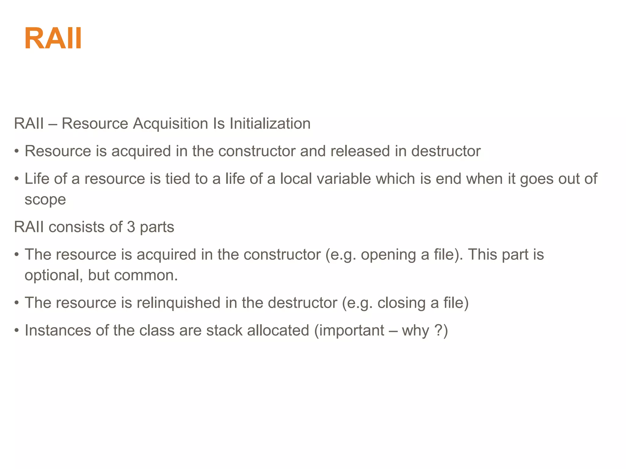 RAII
RAII – Resource Acquisition Is Initialization
• Resource is acquired in the constructor and released in destructor
• Life of a resource is tied to a life of a local variable which is end when it goes out of
scope
RAII consists of 3 parts
• The resource is acquired in the constructor (e.g. opening a file). This part is
optional, but common.
• The resource is relinquished in the destructor (e.g. closing a file)
• Instances of the class are stack allocated (important – why ?)
Proprietary & Confidential. ©Aricent Group 2011
 