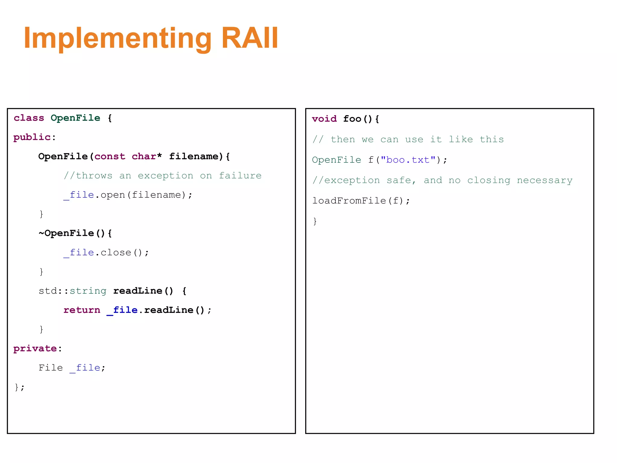 Implementing RAII
class OpenFile {
public:
OpenFile(const char* filename){
//throws an exception on failure
_file.open(filename);
}
~OpenFile(){
_file.close();
}
std::string readLine() {
return _file.readLine();
}
private:
File _file;
};
void foo(){
// then we can use it like this
OpenFile f("boo.txt");
//exception safe, and no closing necessary
loadFromFile(f);
}
Proprietary & Confidential. ©Aricent Group 2011
 