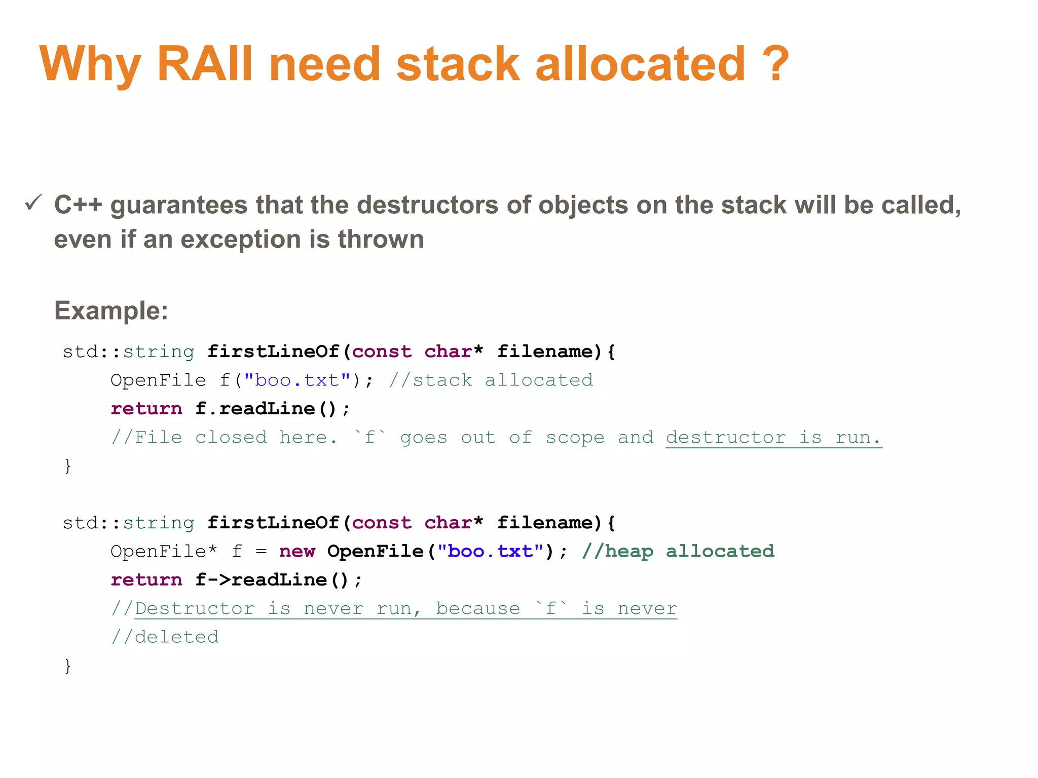 Why RAII need stack allocated ?
 C++ guarantees that the destructors of objects on the stack will be called,
even if an exception is thrown
Example:
std::string firstLineOf(const char* filename){
OpenFile f("boo.txt"); //stack allocated
return f.readLine();
//File closed here. `f` goes out of scope and destructor is run.
}
std::string firstLineOf(const char* filename){
OpenFile* f = new OpenFile("boo.txt"); //heap allocated
return f->readLine();
//Destructor is never run, because `f` is never
//deleted
}
Proprietary & Confidential. ©Aricent Group 2011 43
 